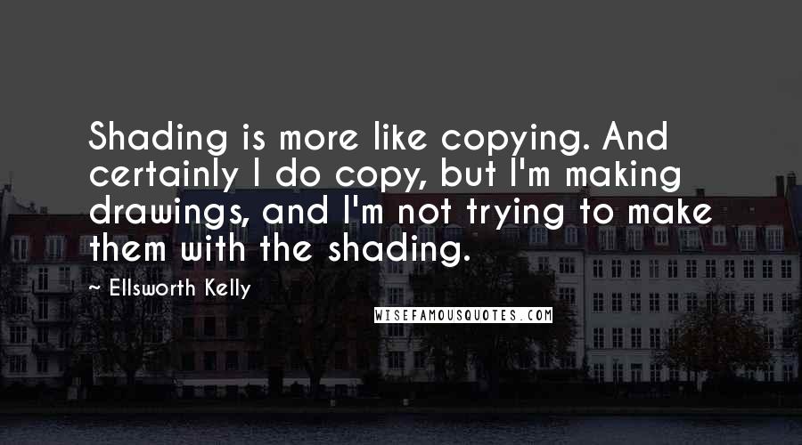 Ellsworth Kelly Quotes: Shading is more like copying. And certainly I do copy, but I'm making drawings, and I'm not trying to make them with the shading.