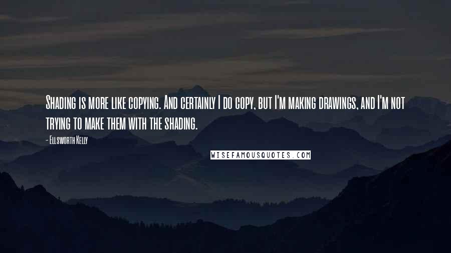 Ellsworth Kelly Quotes: Shading is more like copying. And certainly I do copy, but I'm making drawings, and I'm not trying to make them with the shading.