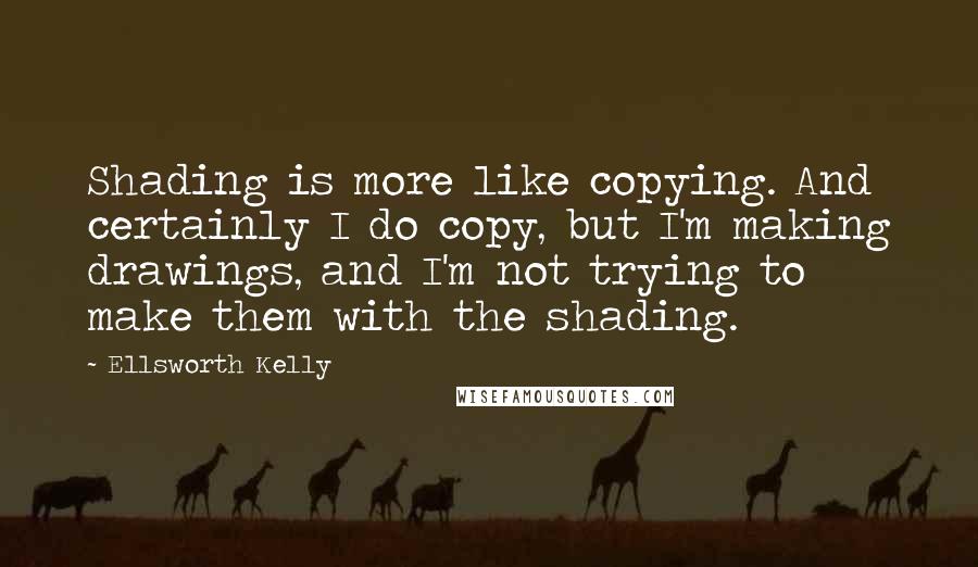 Ellsworth Kelly Quotes: Shading is more like copying. And certainly I do copy, but I'm making drawings, and I'm not trying to make them with the shading.