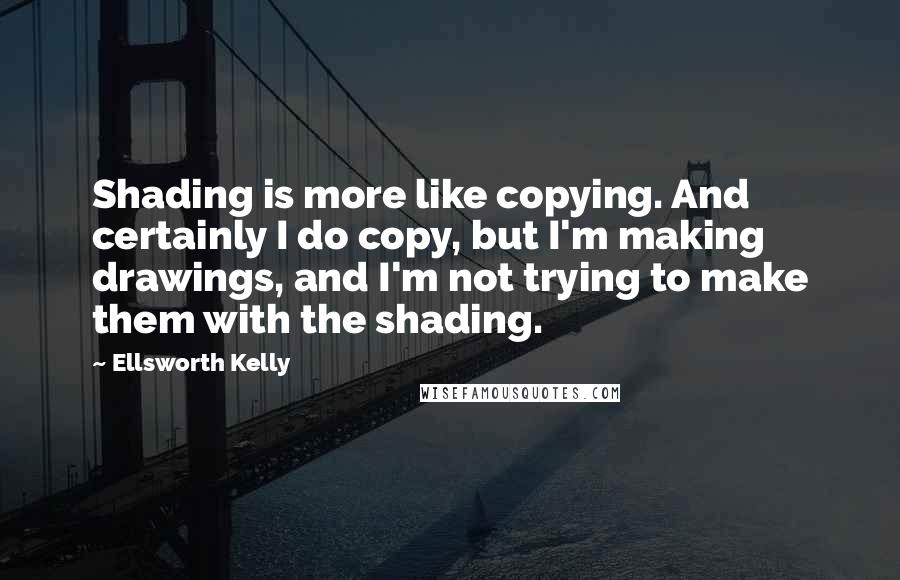 Ellsworth Kelly Quotes: Shading is more like copying. And certainly I do copy, but I'm making drawings, and I'm not trying to make them with the shading.