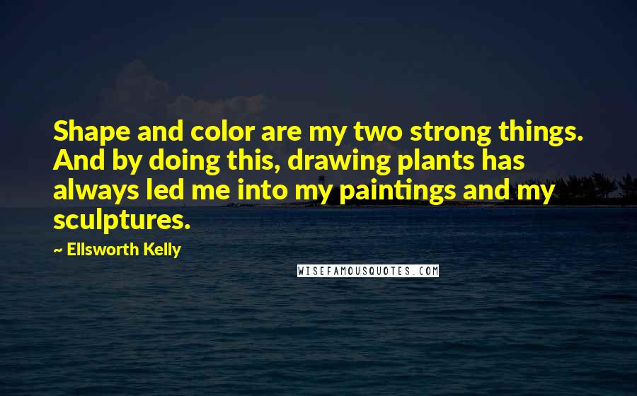 Ellsworth Kelly Quotes: Shape and color are my two strong things. And by doing this, drawing plants has always led me into my paintings and my sculptures.