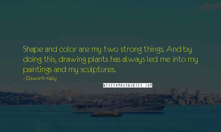 Ellsworth Kelly Quotes: Shape and color are my two strong things. And by doing this, drawing plants has always led me into my paintings and my sculptures.