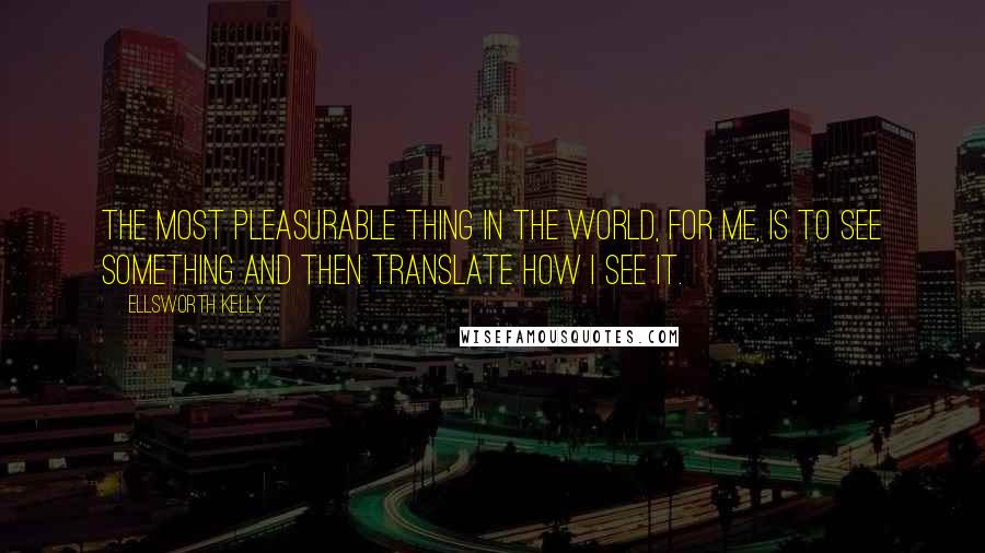 Ellsworth Kelly Quotes: The most pleasurable thing in the world, for me, is to see something and then translate how I see it.