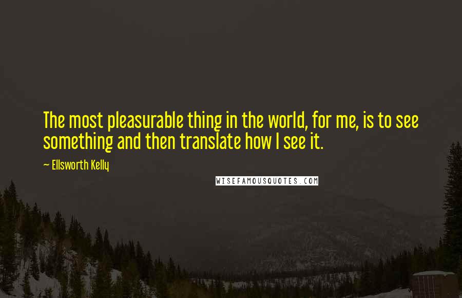 Ellsworth Kelly Quotes: The most pleasurable thing in the world, for me, is to see something and then translate how I see it.