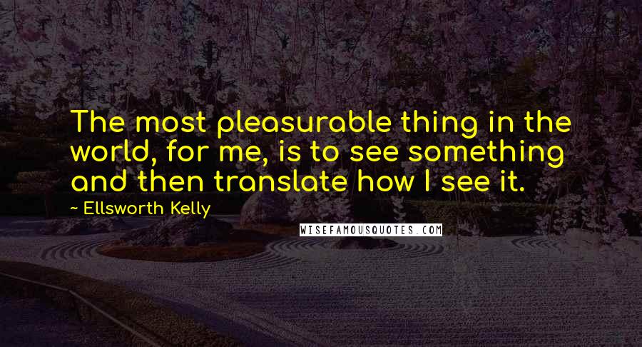 Ellsworth Kelly Quotes: The most pleasurable thing in the world, for me, is to see something and then translate how I see it.