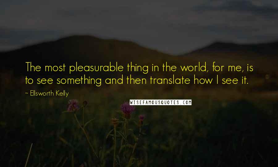 Ellsworth Kelly Quotes: The most pleasurable thing in the world, for me, is to see something and then translate how I see it.