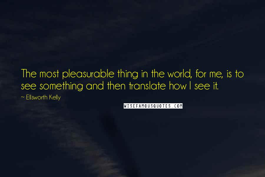 Ellsworth Kelly Quotes: The most pleasurable thing in the world, for me, is to see something and then translate how I see it.