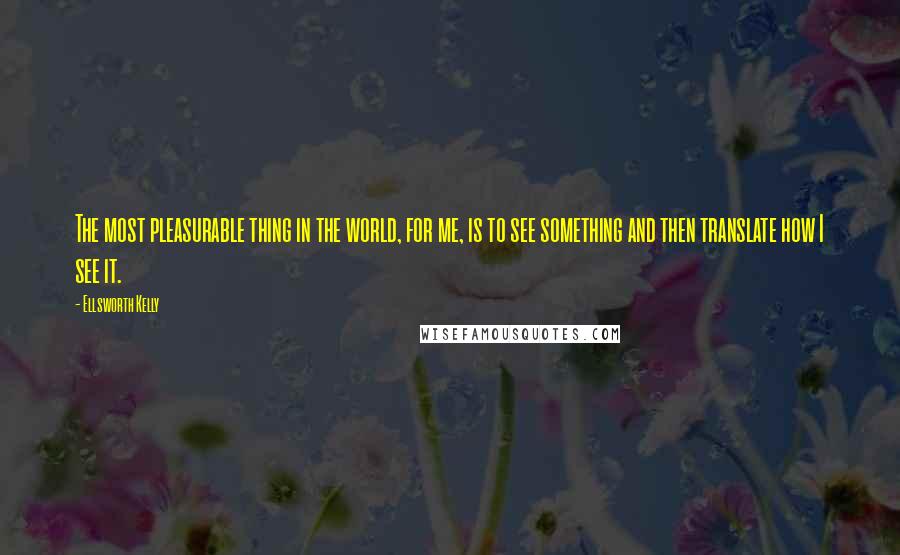Ellsworth Kelly Quotes: The most pleasurable thing in the world, for me, is to see something and then translate how I see it.