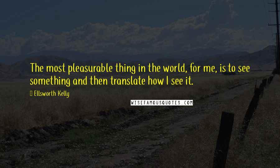 Ellsworth Kelly Quotes: The most pleasurable thing in the world, for me, is to see something and then translate how I see it.