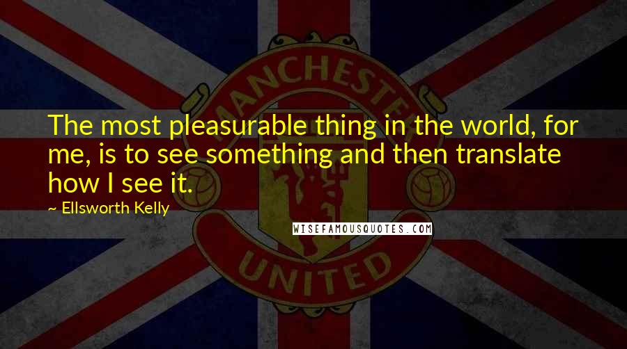 Ellsworth Kelly Quotes: The most pleasurable thing in the world, for me, is to see something and then translate how I see it.