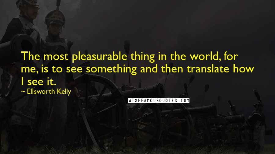 Ellsworth Kelly Quotes: The most pleasurable thing in the world, for me, is to see something and then translate how I see it.