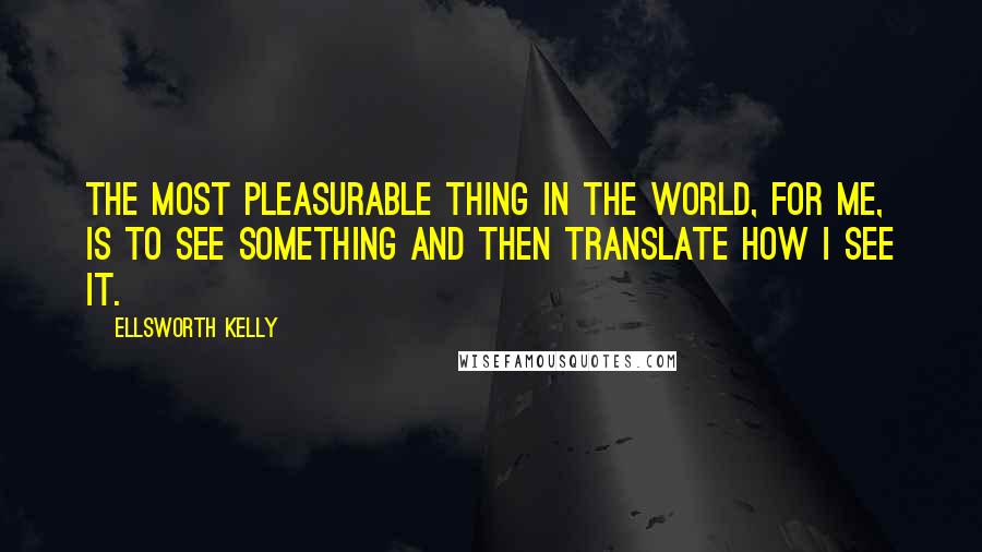 Ellsworth Kelly Quotes: The most pleasurable thing in the world, for me, is to see something and then translate how I see it.