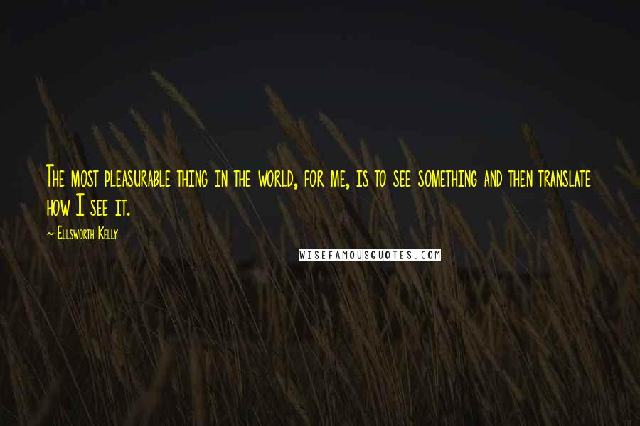 Ellsworth Kelly Quotes: The most pleasurable thing in the world, for me, is to see something and then translate how I see it.