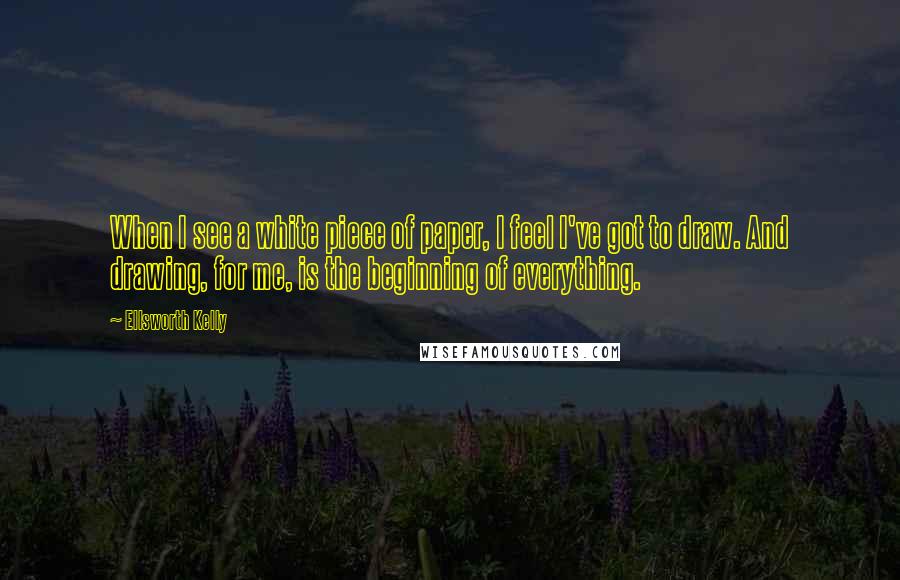 Ellsworth Kelly Quotes: When I see a white piece of paper, I feel I've got to draw. And drawing, for me, is the beginning of everything.