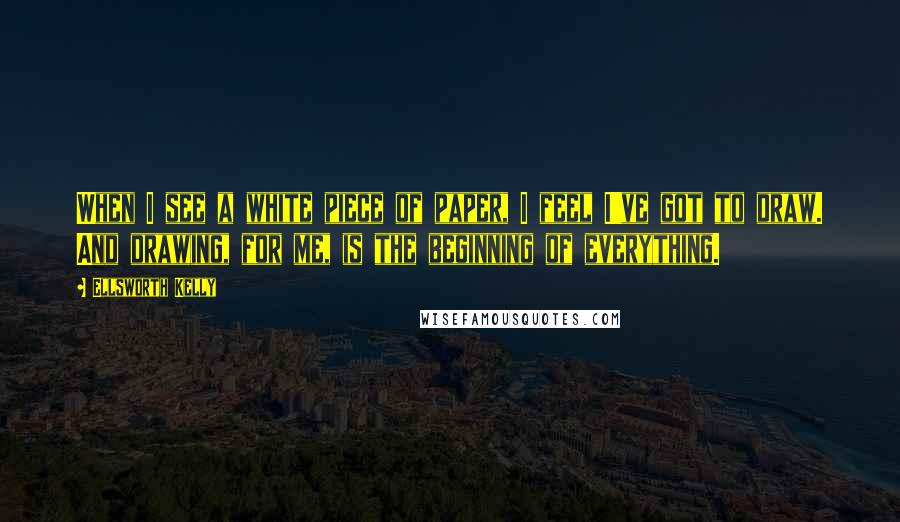 Ellsworth Kelly Quotes: When I see a white piece of paper, I feel I've got to draw. And drawing, for me, is the beginning of everything.