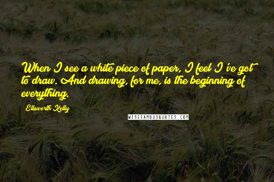 Ellsworth Kelly Quotes: When I see a white piece of paper, I feel I've got to draw. And drawing, for me, is the beginning of everything.