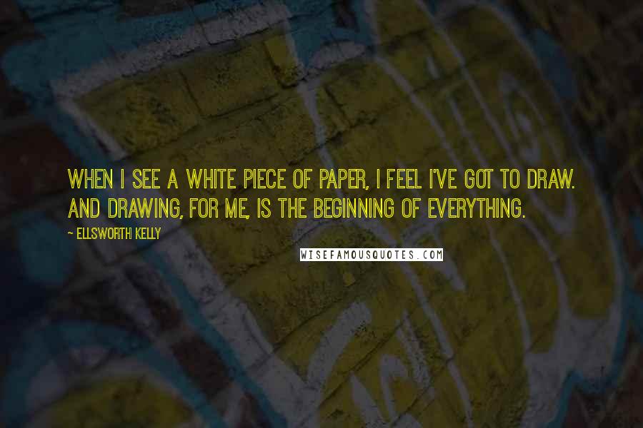 Ellsworth Kelly Quotes: When I see a white piece of paper, I feel I've got to draw. And drawing, for me, is the beginning of everything.