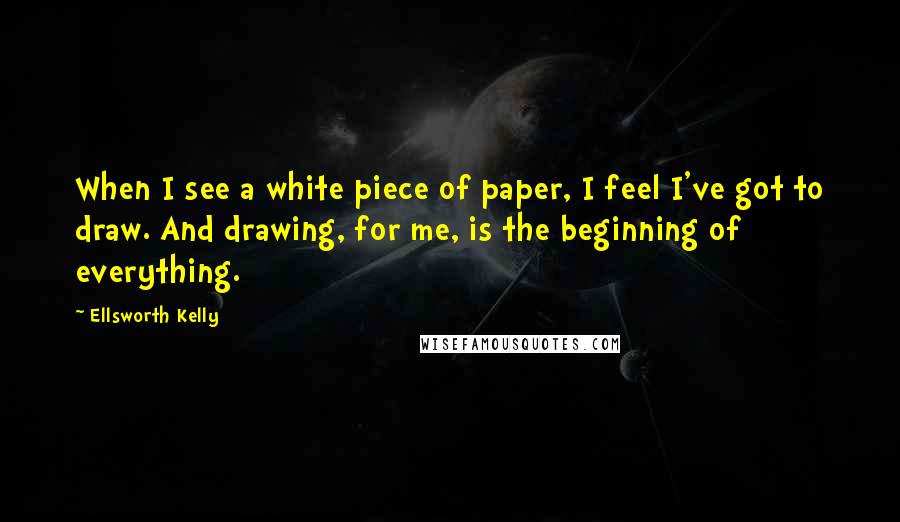 Ellsworth Kelly Quotes: When I see a white piece of paper, I feel I've got to draw. And drawing, for me, is the beginning of everything.