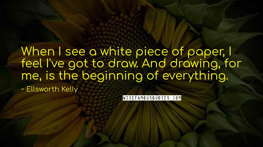 Ellsworth Kelly Quotes: When I see a white piece of paper, I feel I've got to draw. And drawing, for me, is the beginning of everything.