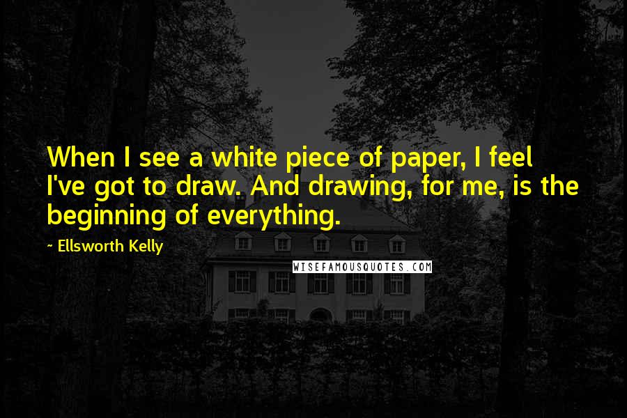 Ellsworth Kelly Quotes: When I see a white piece of paper, I feel I've got to draw. And drawing, for me, is the beginning of everything.