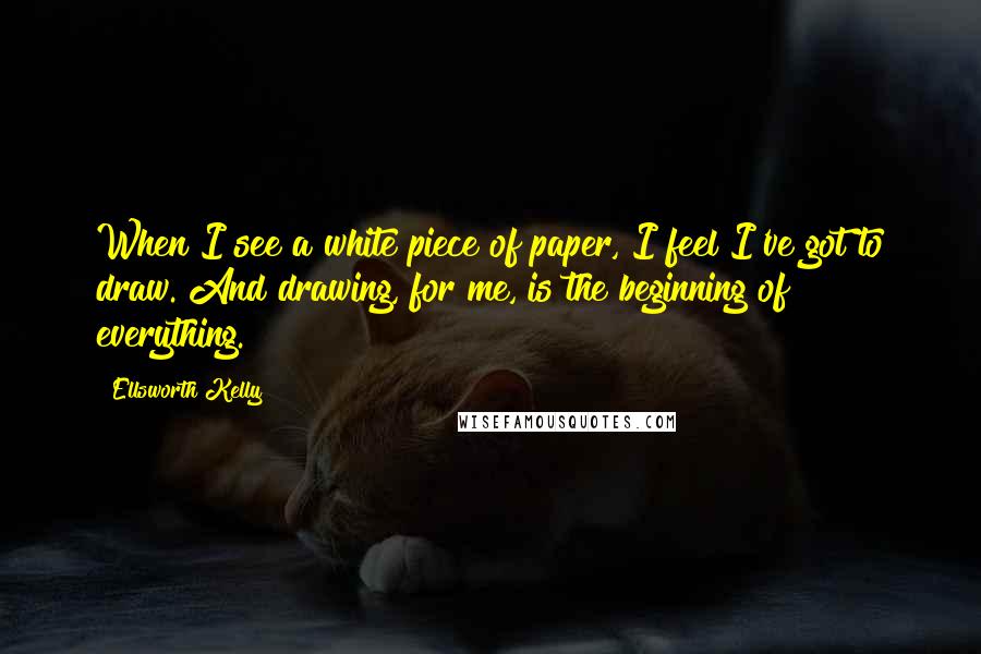 Ellsworth Kelly Quotes: When I see a white piece of paper, I feel I've got to draw. And drawing, for me, is the beginning of everything.