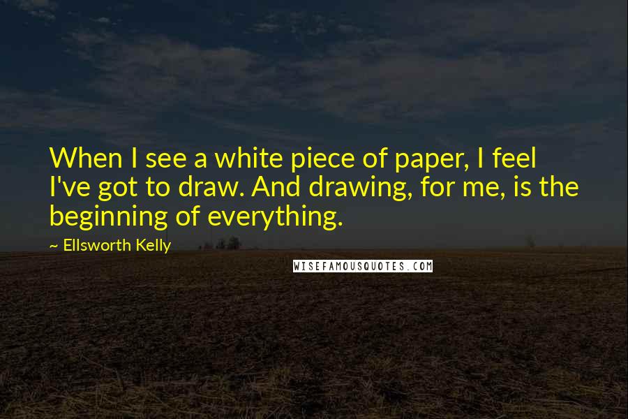 Ellsworth Kelly Quotes: When I see a white piece of paper, I feel I've got to draw. And drawing, for me, is the beginning of everything.