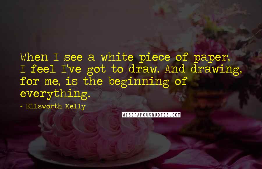 Ellsworth Kelly Quotes: When I see a white piece of paper, I feel I've got to draw. And drawing, for me, is the beginning of everything.