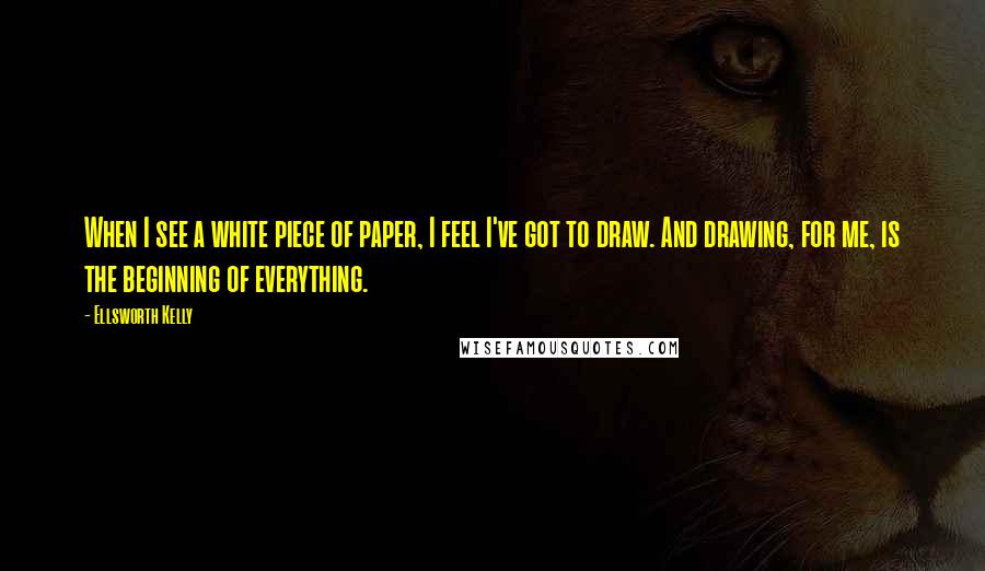 Ellsworth Kelly Quotes: When I see a white piece of paper, I feel I've got to draw. And drawing, for me, is the beginning of everything.
