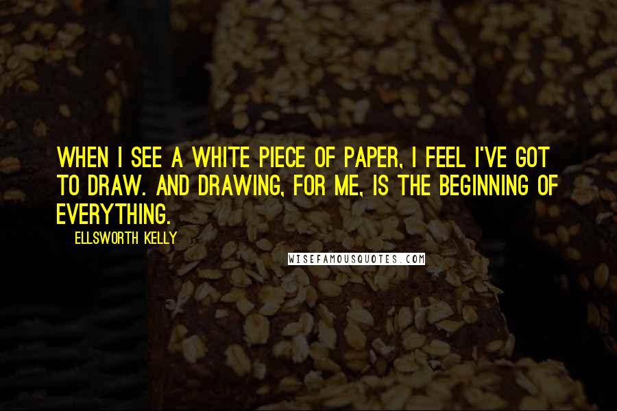 Ellsworth Kelly Quotes: When I see a white piece of paper, I feel I've got to draw. And drawing, for me, is the beginning of everything.