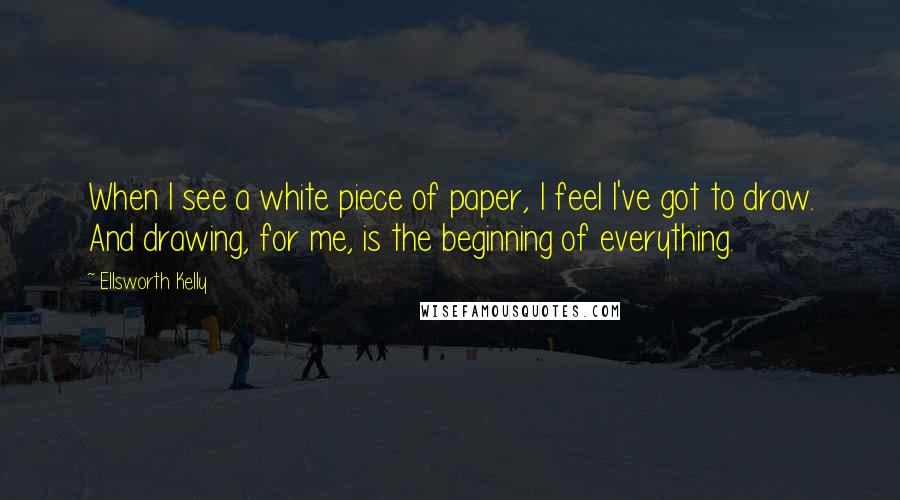 Ellsworth Kelly Quotes: When I see a white piece of paper, I feel I've got to draw. And drawing, for me, is the beginning of everything.