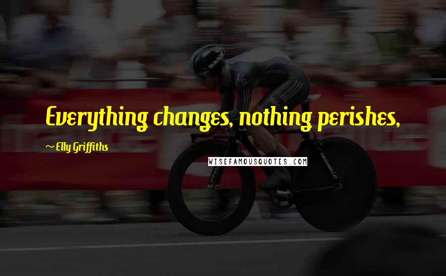 Elly Griffiths Quotes: Everything changes, nothing perishes,