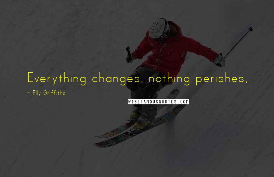 Elly Griffiths Quotes: Everything changes, nothing perishes,