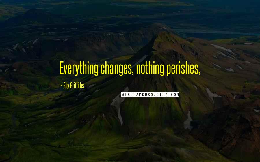 Elly Griffiths Quotes: Everything changes, nothing perishes,