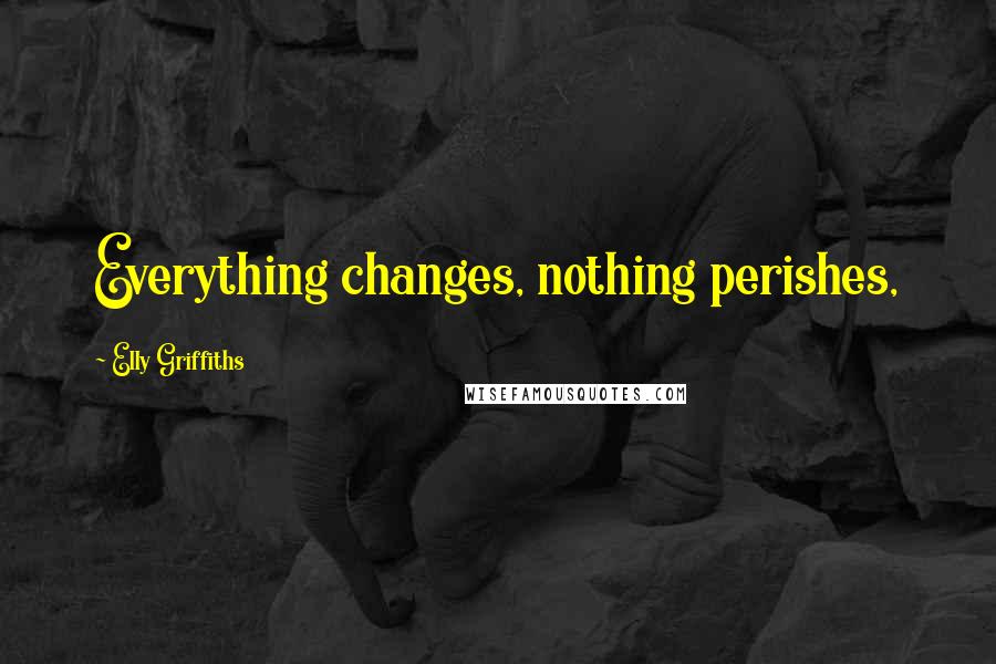 Elly Griffiths Quotes: Everything changes, nothing perishes,