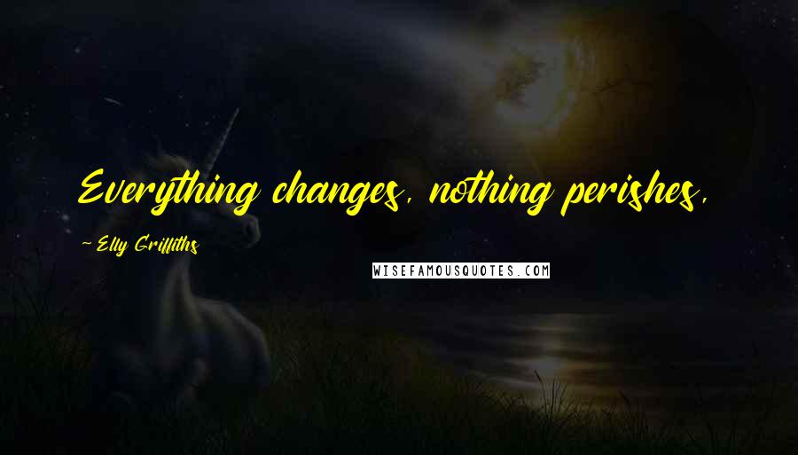 Elly Griffiths Quotes: Everything changes, nothing perishes,