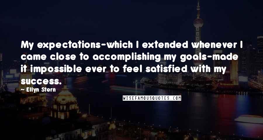 Ellyn Stern Quotes: My expectations-which I extended whenever I came close to accomplishing my goals-made it impossible ever to feel satisfied with my success.