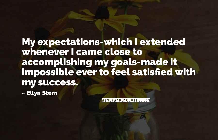 Ellyn Stern Quotes: My expectations-which I extended whenever I came close to accomplishing my goals-made it impossible ever to feel satisfied with my success.