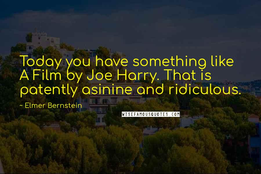 Elmer Bernstein Quotes: Today you have something like A Film by Joe Harry. That is patently asinine and ridiculous.