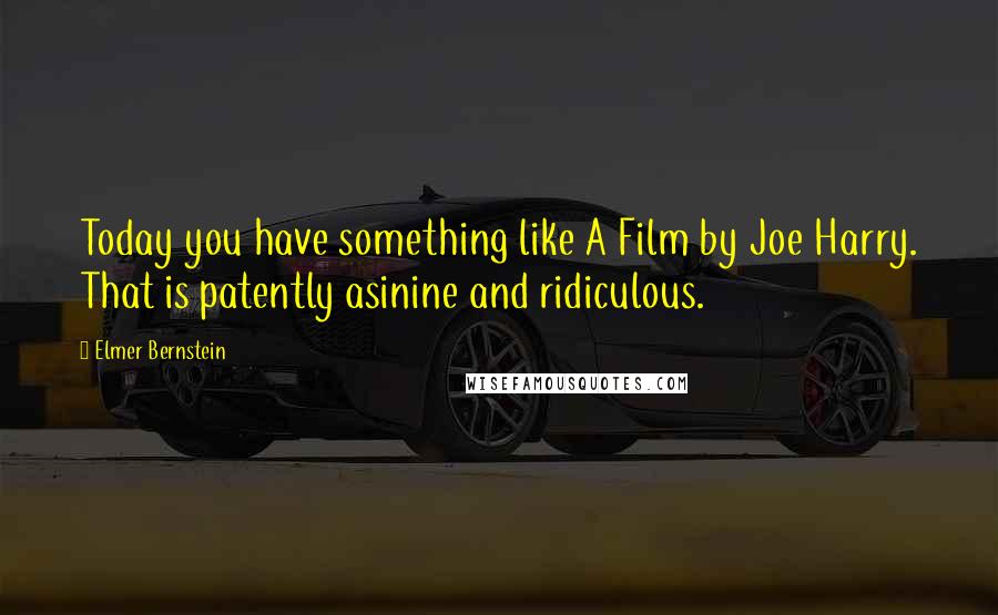 Elmer Bernstein Quotes: Today you have something like A Film by Joe Harry. That is patently asinine and ridiculous.