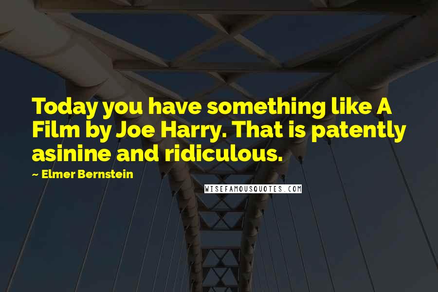 Elmer Bernstein Quotes: Today you have something like A Film by Joe Harry. That is patently asinine and ridiculous.