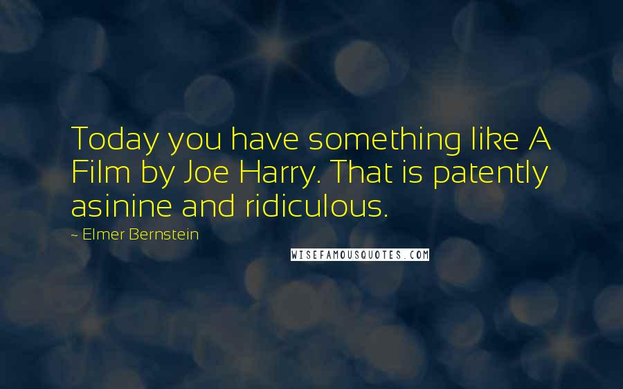 Elmer Bernstein Quotes: Today you have something like A Film by Joe Harry. That is patently asinine and ridiculous.