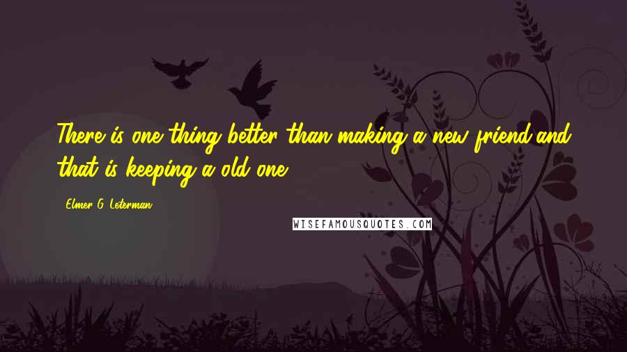 Elmer G. Leterman Quotes: There is one thing better than making a new friend,and that is keeping a old one.