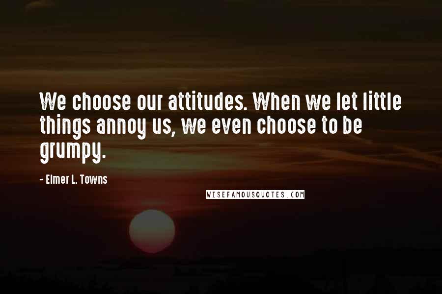 Elmer L. Towns Quotes: We choose our attitudes. When we let little things annoy us, we even choose to be grumpy.