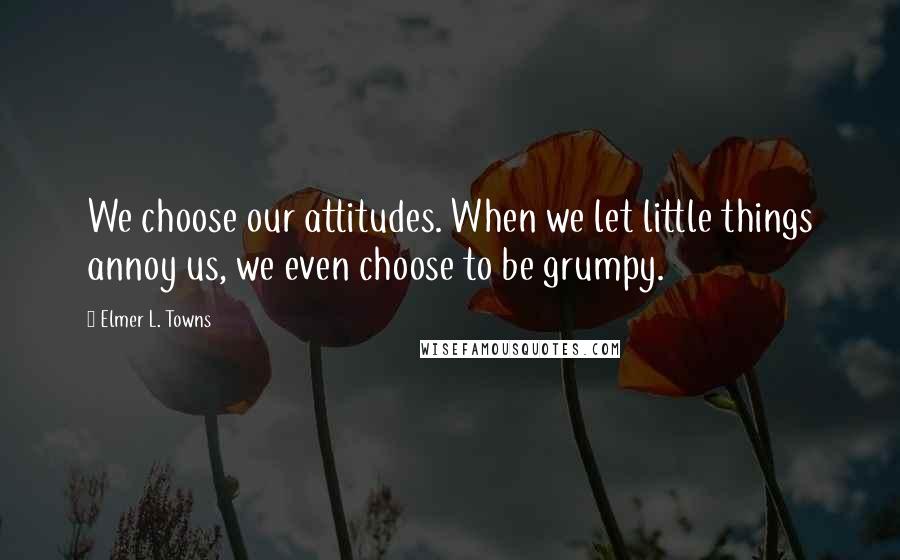 Elmer L. Towns Quotes: We choose our attitudes. When we let little things annoy us, we even choose to be grumpy.