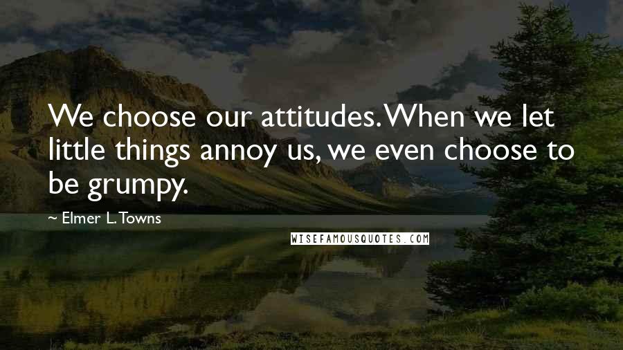 Elmer L. Towns Quotes: We choose our attitudes. When we let little things annoy us, we even choose to be grumpy.
