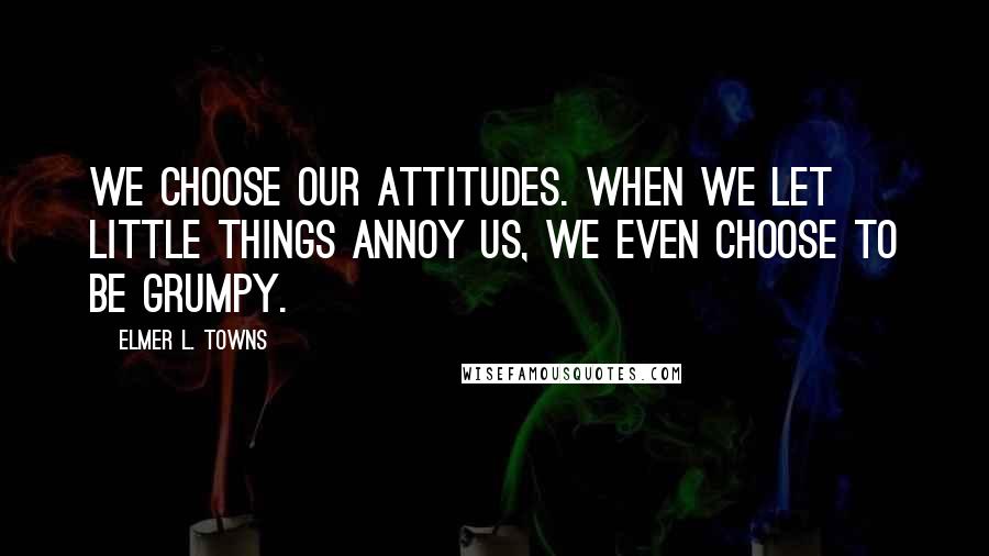 Elmer L. Towns Quotes: We choose our attitudes. When we let little things annoy us, we even choose to be grumpy.