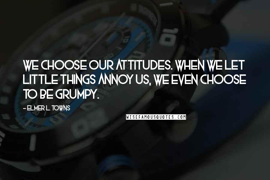 Elmer L. Towns Quotes: We choose our attitudes. When we let little things annoy us, we even choose to be grumpy.