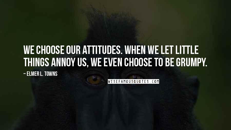 Elmer L. Towns Quotes: We choose our attitudes. When we let little things annoy us, we even choose to be grumpy.