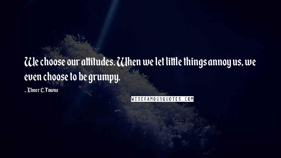 Elmer L. Towns Quotes: We choose our attitudes. When we let little things annoy us, we even choose to be grumpy.