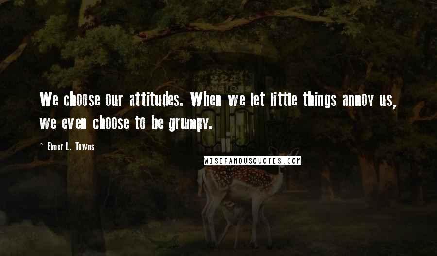 Elmer L. Towns Quotes: We choose our attitudes. When we let little things annoy us, we even choose to be grumpy.